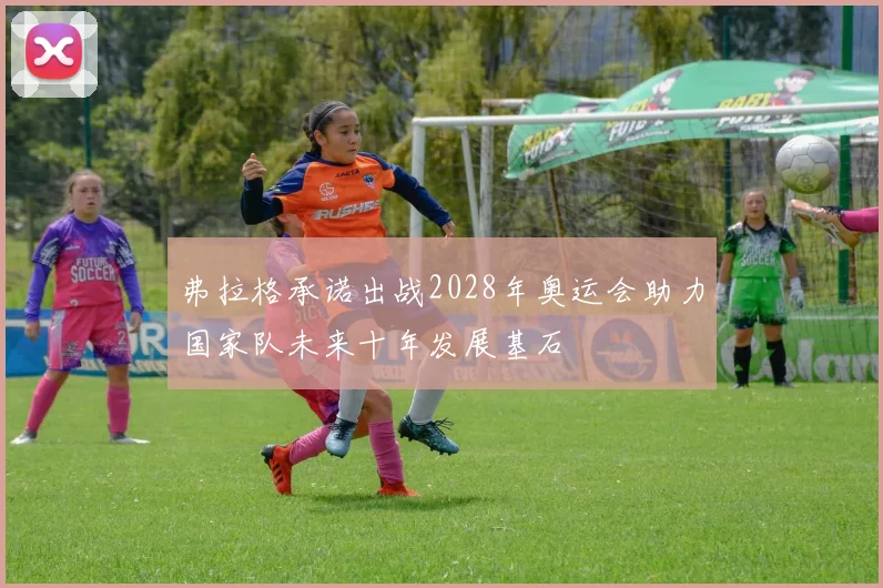 弗拉格承诺出战2028年奥运会助力国家队未来十年发展基石
